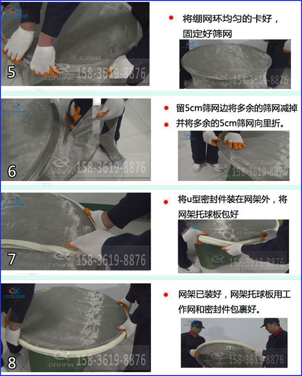全不銹鋼食品振動篩換網(wǎng)：5，將繃網(wǎng)環(huán)均勻的卡好固定好篩網(wǎng)6，留5cm篩網(wǎng)邊將多余的篩網(wǎng)剪掉并將多余的5cm篩網(wǎng)向里折。7，將u型密封件裝在網(wǎng)架外，將網(wǎng)架托球板包好8，網(wǎng)架已裝好，網(wǎng)架托球版用工作網(wǎng)和密封件包裹好。